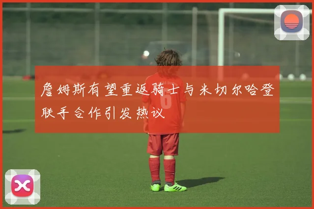 詹姆斯有望重返骑士与米切尔哈登联手合作引发热议