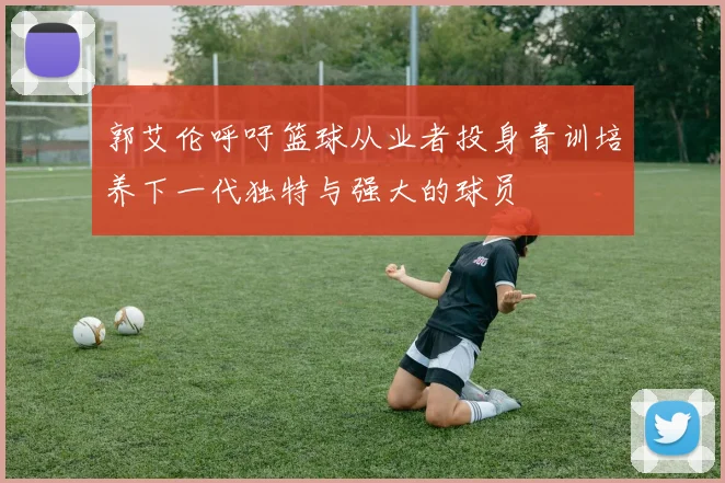 郭艾伦呼吁篮球从业者投身青训培养下一代独特与强大的球员