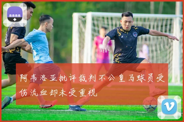 阿韦洛亚批评裁判不公皇马球员受伤流血却未受重视