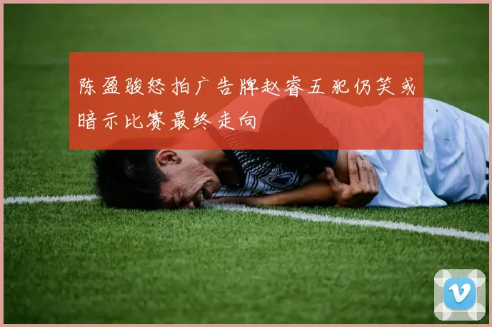 陈盈骏怒拍广告牌赵睿五犯仍笑或暗示比赛最终走向