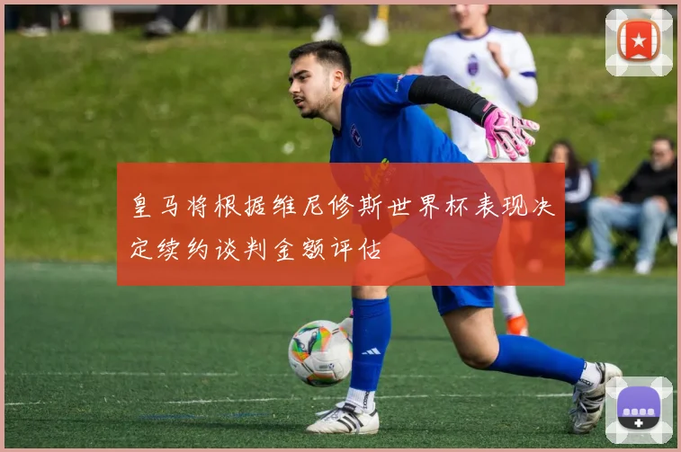 皇马将根据维尼修斯世界杯表现决定续约谈判金额评估