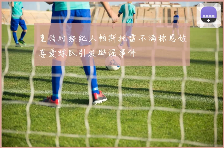 皇马对经纪人帕斯托雷不满称恩佐喜爱球队引发辟谣事件