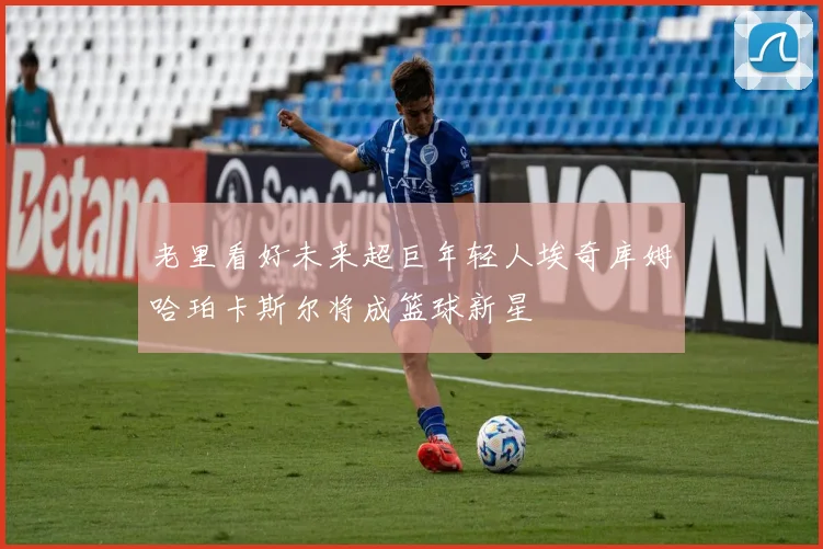 老里看好未来超巨年轻人埃奇库姆哈珀卡斯尔将成篮球新星