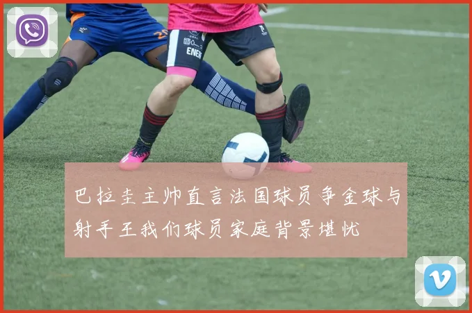 巴拉圭主帅直言法国球员争金球与射手王我们球员家庭背景堪忧
