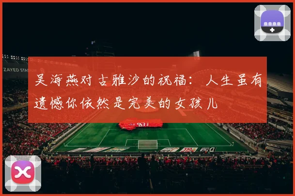 吴海燕对古雅沙的祝福：人生虽有遗憾你依然是完美的女孩儿