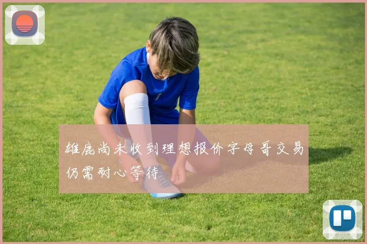 雄鹿尚未收到理想报价字母哥交易仍需耐心等待
