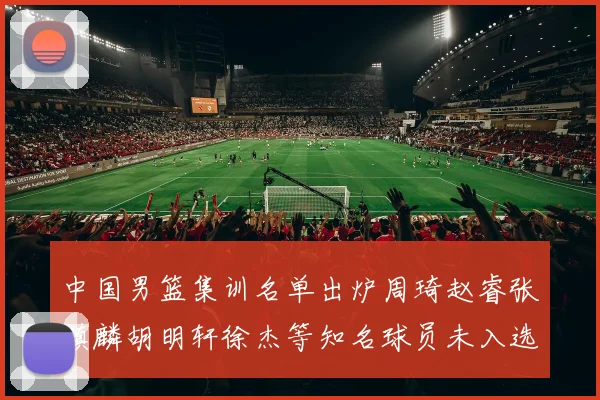 中国男篮集训名单出炉周琦赵睿张镇麟胡明轩徐杰等知名球员未入选